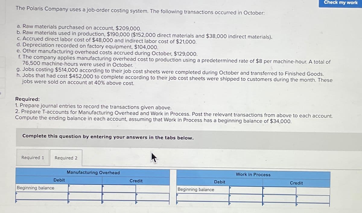 Check my work
The Polaris Company uses a job-order costing system. The following transactions occurred in October:
a. Raw materials purchased on account, $209,000.
b. Raw materials used in production, $190,000 ($152,000 direct materials and $38,000 indirect materials).
c. Accrued direct labor cost of $48,000 and indirect labor cost of $21,000.
d. Depreciation recorded on factory equipment, $104,000.
e. Other manufacturing overhead costs accrued during October, $129,000.
f. The company applies manufacturing overhead cost to production using a predetermined rate of $8 per machine-hour. A total of
76,500 machine-hours were used in October.
g. Jobs costing $514,000 according to their job cost sheets were completed during October and transferred to Finished Goods.
h. Jobs that had cost $452,000 to complete according to their job cost sheets were shipped to customers during the month. These
jobs were sold on account at 40% above cost.
Required:
1. Prepare journal entries to record the transactions given above.
2. Prepare T-accounts for Manufacturing Overhead and Work in Process. Post the relevant transactions from above to each account.
Compute the ending balance in each account, assuming that Work in Process has a beginning balance of $34,000.
Complete this question by entering your answers in the tabs below.
Required 1
Required 2
Manufacturing Overhead
Work in Process
Debit
Credit
Debit
Credit
Beginning balance
Beginning balance