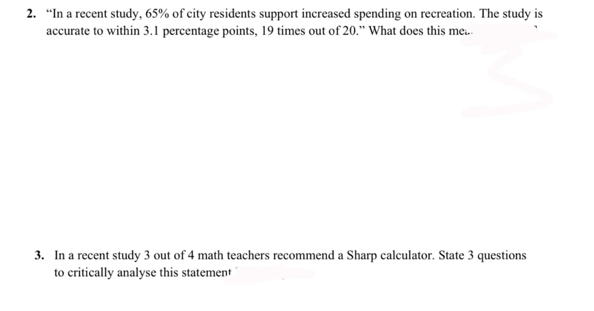 2. "In a recent study, 65% of city residents support increased spending on recreation. The study is
accurate to within 3.1 percentage points, 19 times out of 20." What does this me..
3. In a recent study 3 out of 4 math teachers recommend a Sharp calculator. State 3 questions
to critically analyse this statement
