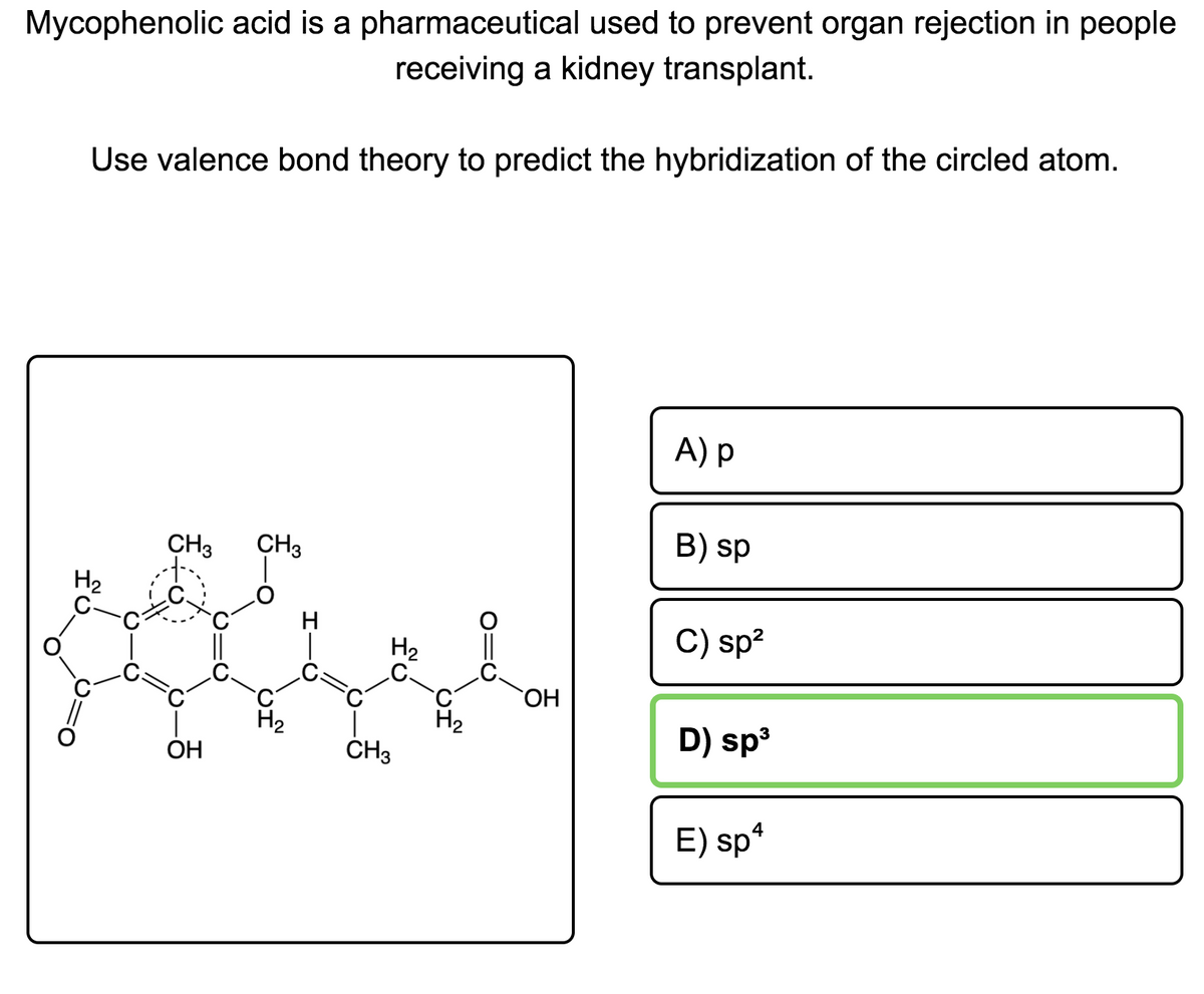 Mycophenolic acid is a pharmaceutical used to prevent organ rejection in people
receiving a kidney transplant.
Use valence bond theory to predict the hybridization of the circled atom.
A) p
B) sp
CH3
CH3
H2
H
C) sp?
H2
OH
H2
H2
D) sp
ОН
ČH3
4
E) sp*
O=U
