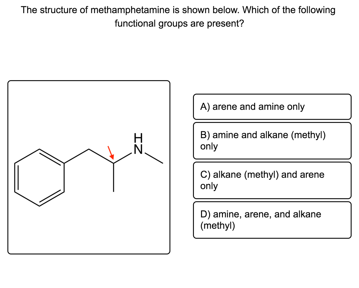 The structure of methamphetamine is shown below. Which of the following
functional groups are present?
A) arene and amine only
B) amine and alkane (methyl)
only
C) alkane (methyl) and arene
only
D) amine, arene, and alkane
(methyl)
IZ
