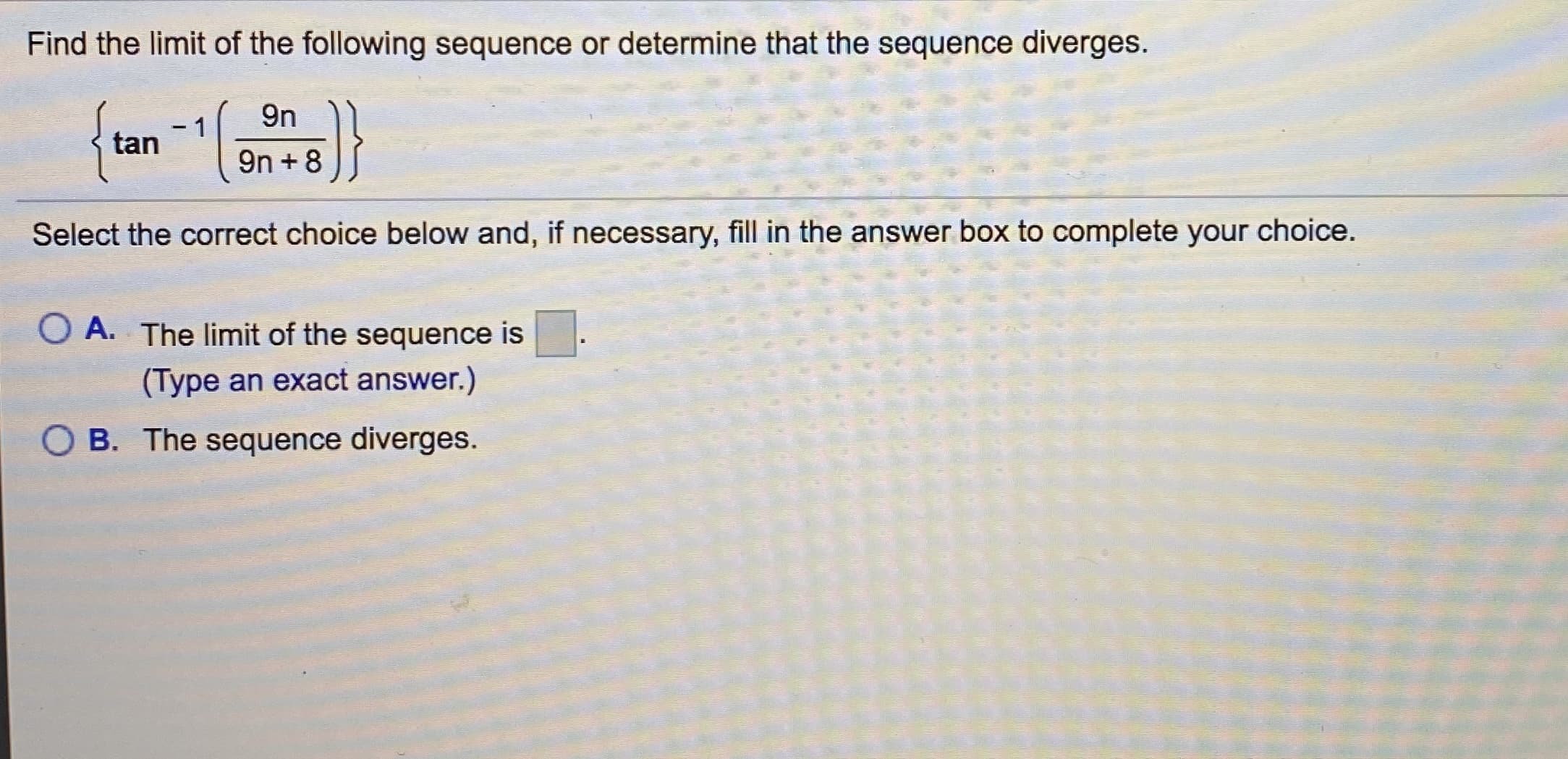 Find the limit of the following sequence or determine that the sequence diverges.
{tan an+8
9n
-1
Select the correct choice below and, if necessary, fill in the answer box to complete your choice.
O A. The limit of the sequence is
(Type an exact answer.)
OB. The sequence diverges.
