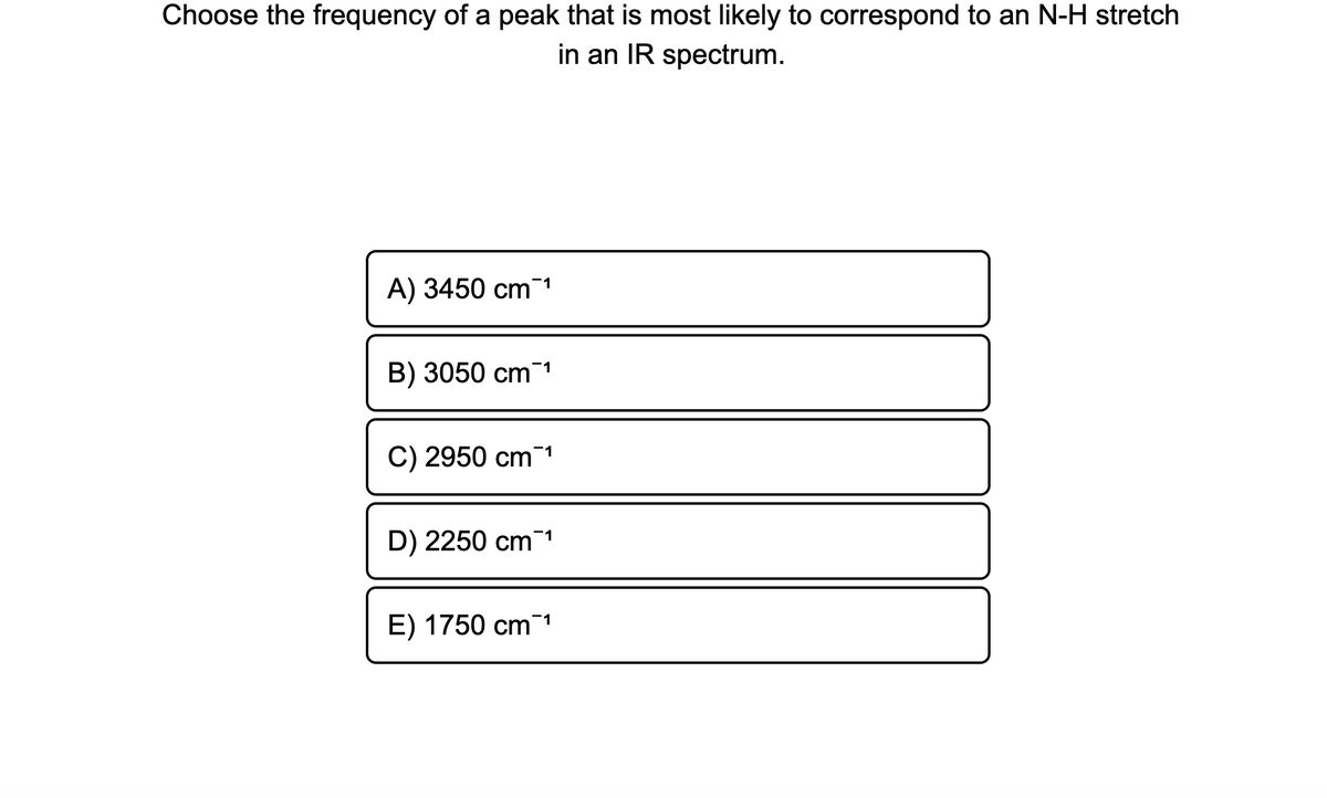 Choose the frequency of a peak that is most likely to correspond to an N-H stretch
in an IR spectrum.
A) 3450 cm-1
B) 3050 cm1
C) 2950 cm1
D) 2250 cm1
E) 1750 cm1
