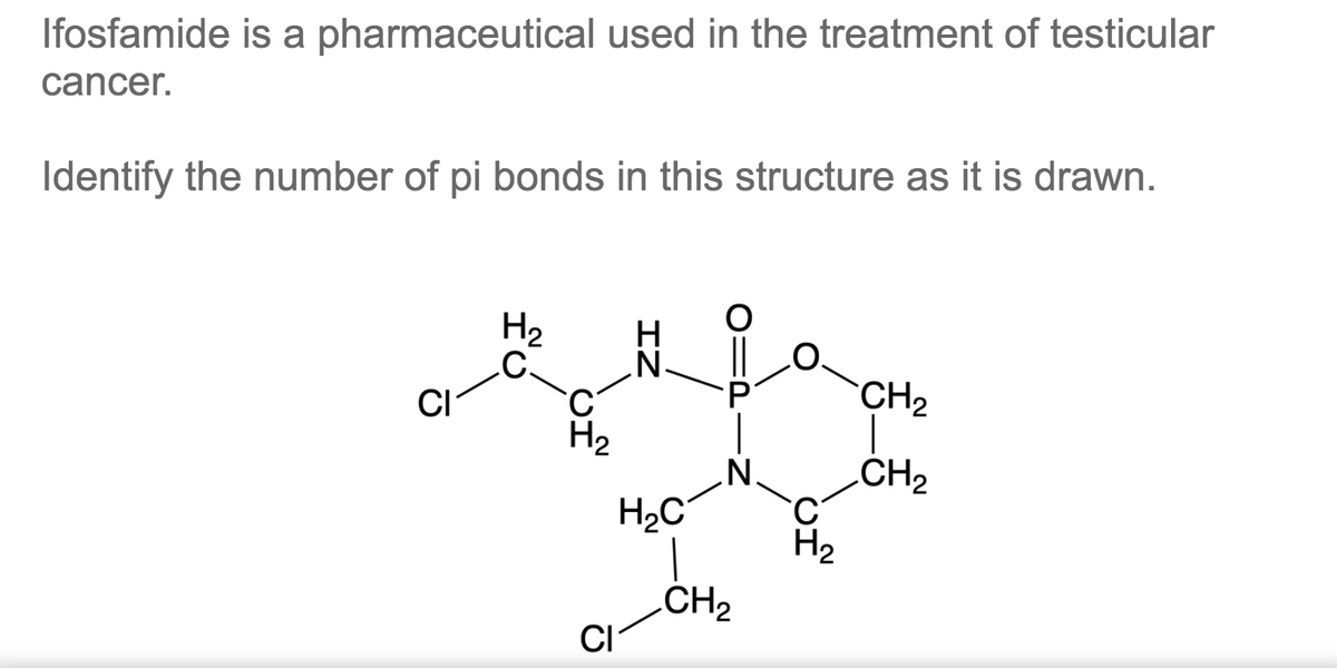 Ifosfamide is a pharmaceutical used in the treatment of testicular
cancer.
Identify the number of pi bonds in this structure as it is drawn.
H2
.C.
CH2
CI
H2
`N'
CH2
H2
H2C°
CH2
CI
IZ
