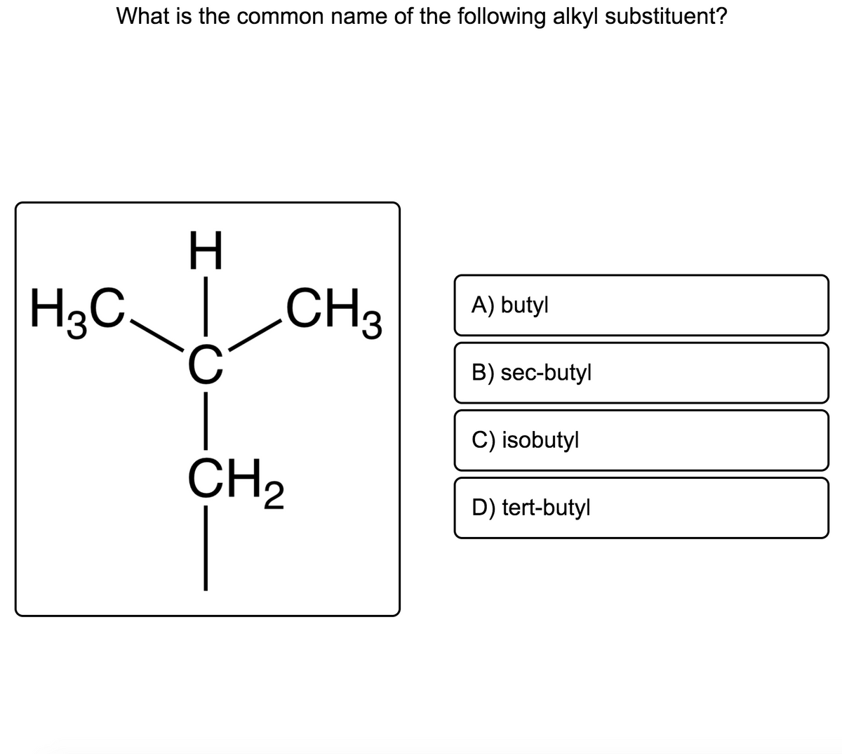 What is the common name of the following alkyl substituent?
H3C CH3
C.
A) butyl
B) sec-butyl
C) isobutyl
CH2
D) tert-butyl
I
