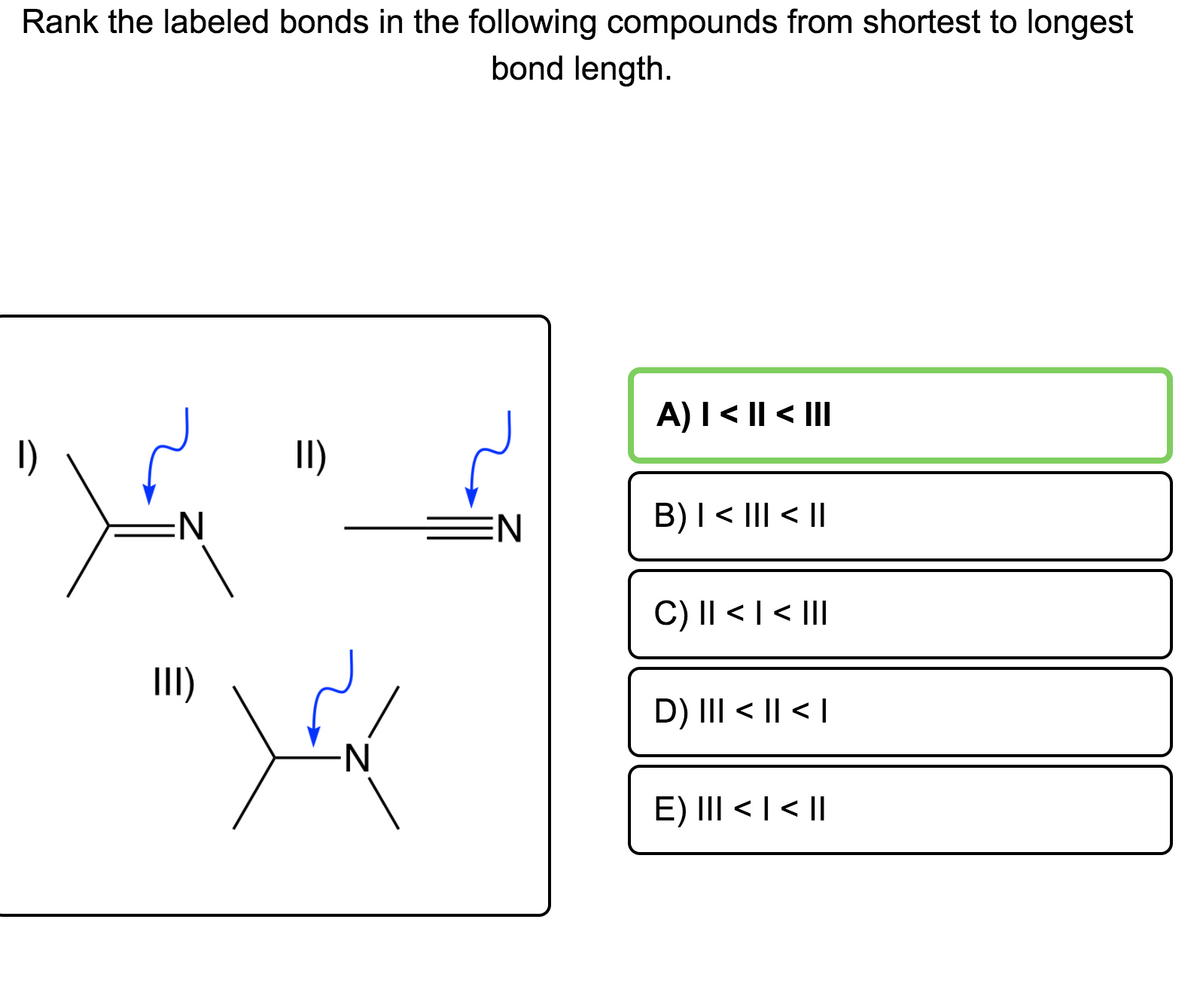 Rank the labeled bonds in the following compounds from shortest to longest
bond length.
A)I < || < III
1)
II)
EN
B)I < III < ||
C) I| < | < |II
I)
D) III < || < |
N-
E) III < | < ||
