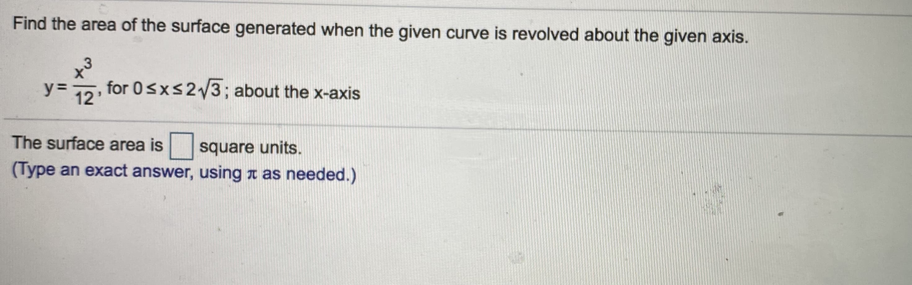 Find the area of the surface generated when the given curve is revolved about the given axis.
y% =
12'
for 0<xs2/3; about the x-axis
The surface area is square units.
(Type an exact answer, using t as needed.)
