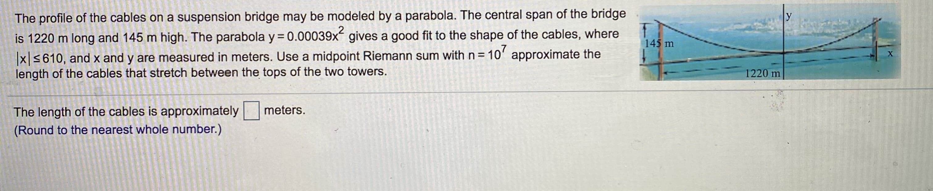 The profile of the cables on a suspension bridge may be modeled by a parabola. The central span of the bridge
is 1220 m long and 145 m high. The parabola y=0.00039x gives a good fit to the shape of the cables, where
x S610, and x and y are measured in meters. Use a midpoint Riemann sum with n = 10' approximate the
length of the cables that stretch between the tops of the two towers.
%3D
The lenath of the cables is approximately
meters.
