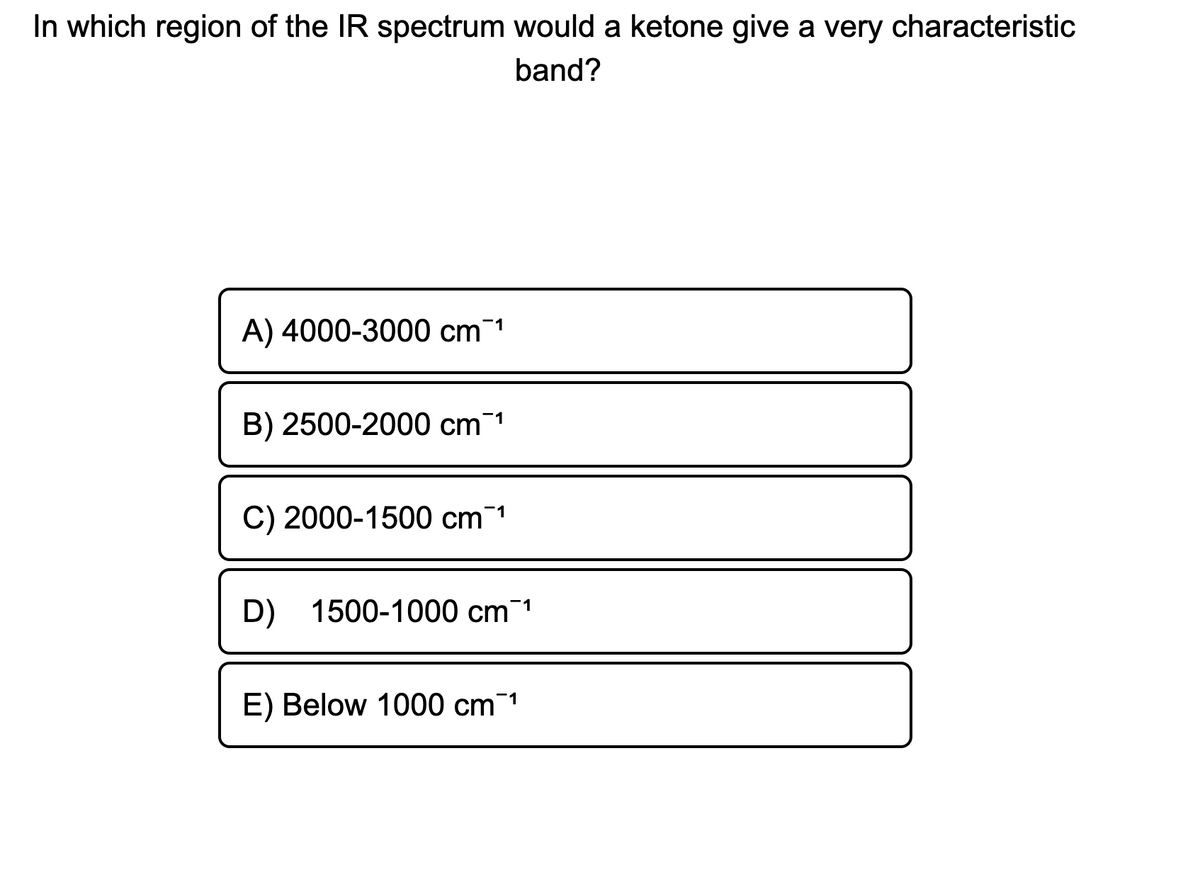 In which region of the IR spectrum would a ketone give a very characteristic
band?
A) 4000-3000 cm 1
B) 2500-2000 cm1
C) 2000-1500 cm1
D) 1500-1000 cm 1
E) Below 1000 cm1
