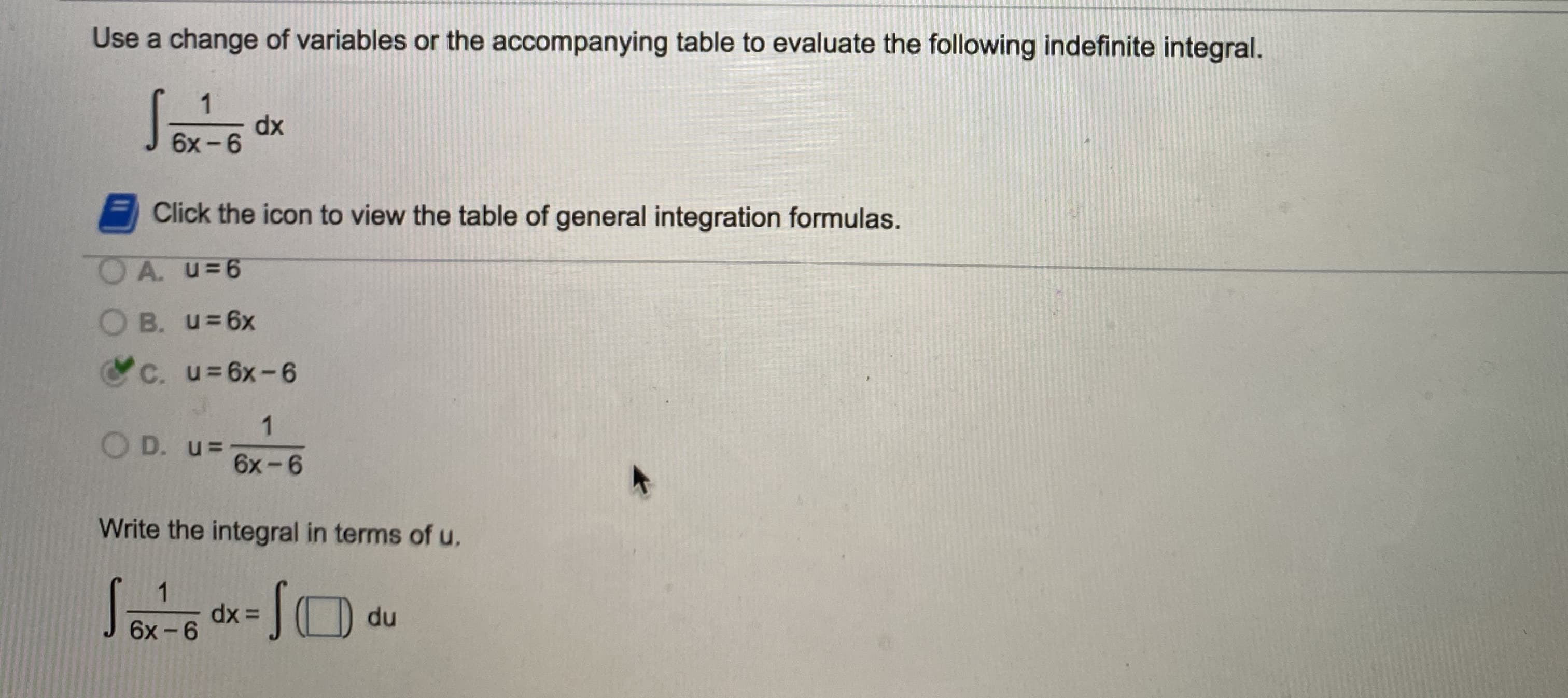 Use a change of variables or the accompanying table to evaluate the following indefinite integral.
1
dx
6х- 6
Click the icon to view the table of general integration formulas.
O A. u=6
B. u=6x
C. u=6x-6
O D. u=
6x-6
Write the integral in terms of u.
1
dx =
du
6х -6
