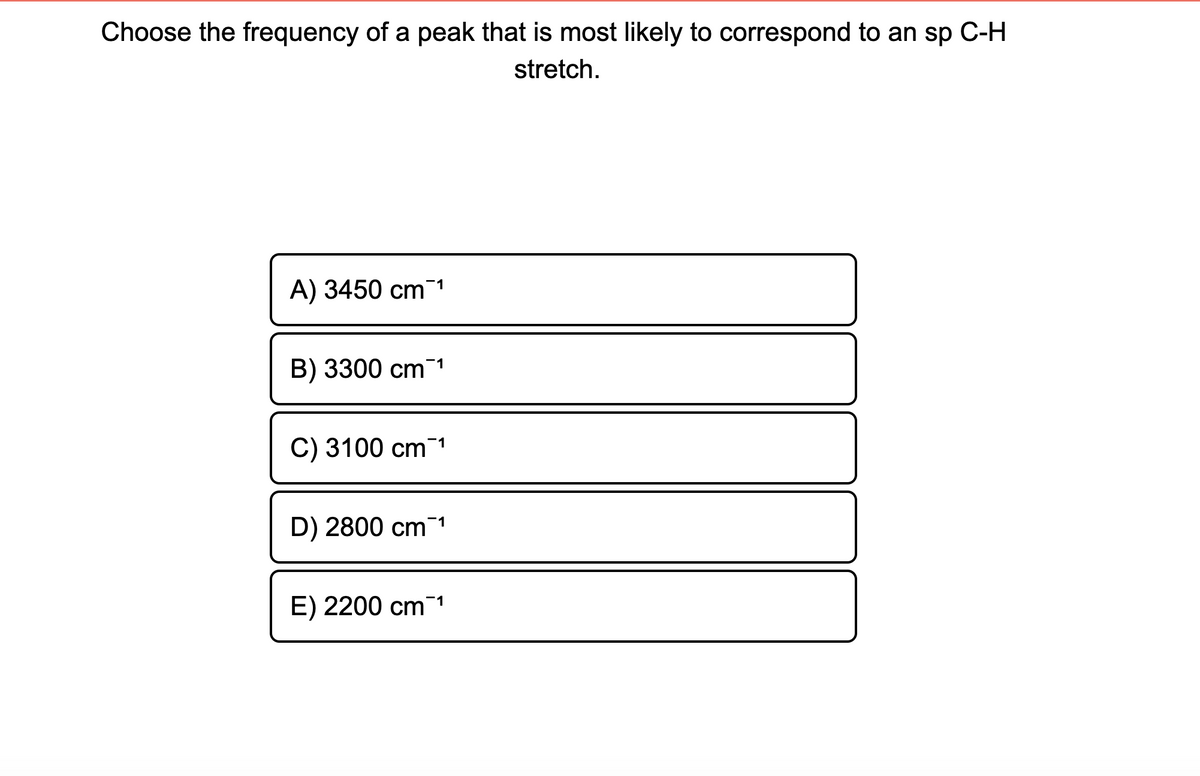 Choose the frequency of a peak that is most likely to correspond to an sp C-H
stretch.
A) 3450 cm1
B) 3300 cm 1
C) 3100 cm 1
D) 2800 cm¯1
E) 2200 cm1
