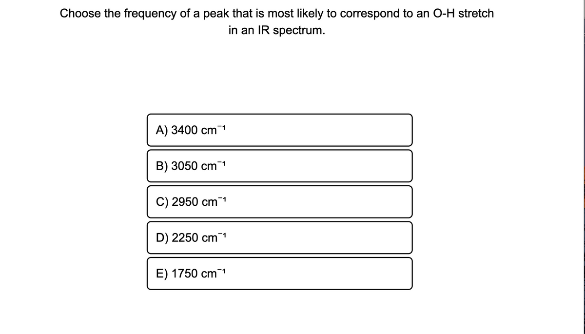 Choose the frequency of a peak that is most likely to correspond to an O-H stretch
in an IR spectrum.
A) 3400 cm 1
B) 3050 cm 1
C) 2950 cm 1
D) 2250 cm1
E) 1750 cm 1
