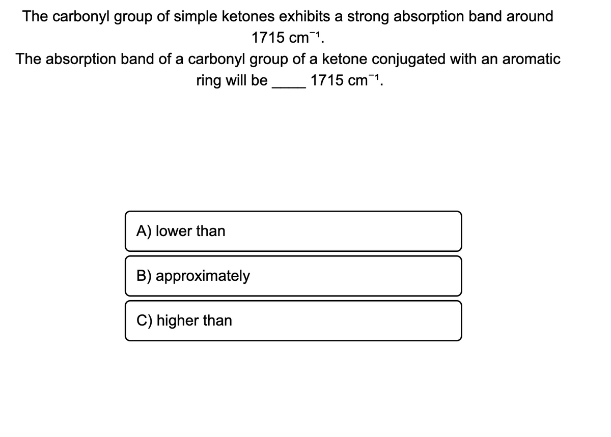The carbonyl group of simple ketones exhibits a strong absorption band around
1715 cm 1.
The absorption band of a carbonyl group of a ketone conjugated with an aromatic
ring will be
1715 cm 1.
A) lower than
B) approximately
C) higher than
