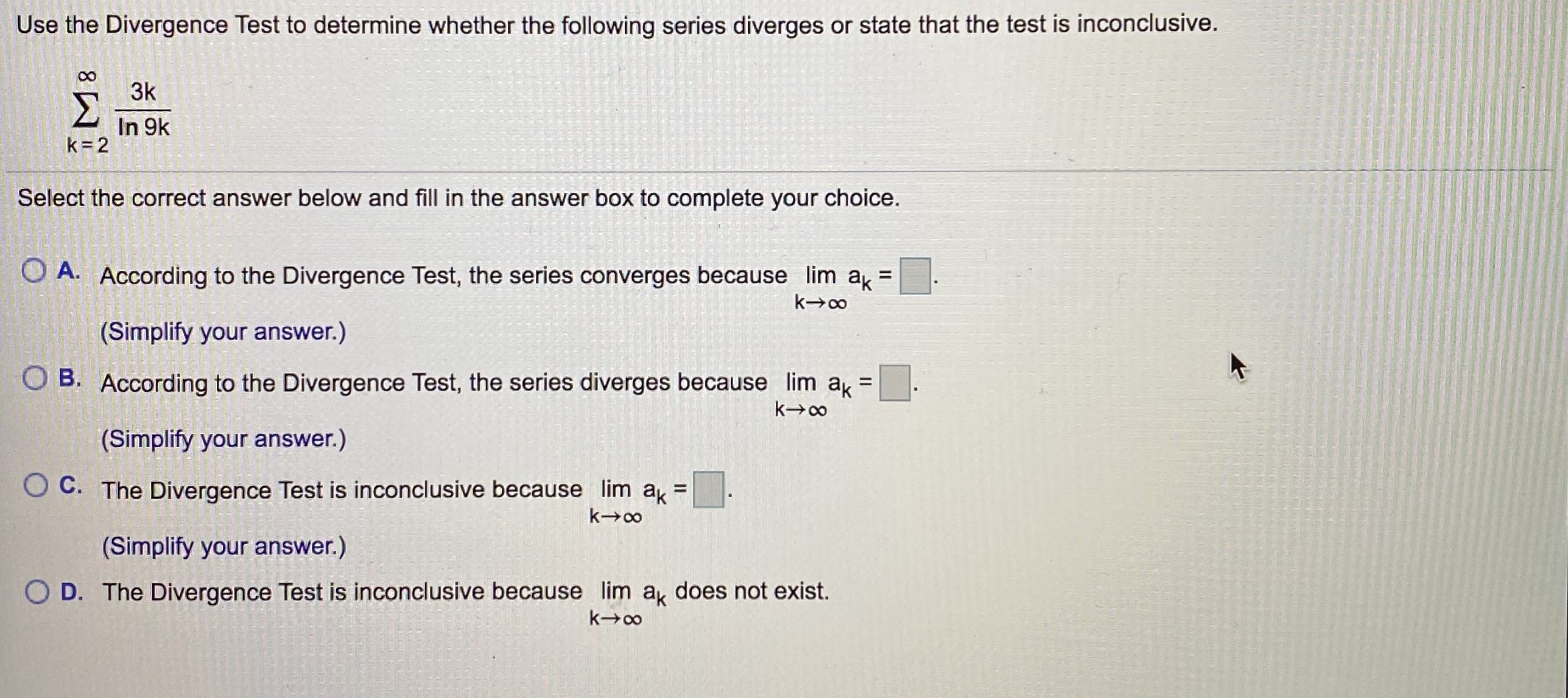 Use the Divergence Test to determine whether the following series diverges or state that the test is inconclusive.
3k
Σ
In 9k
k= 2
Select the correct answer below and fill in the answer box to complete your choice.
O A. According to the Divergence Test, the series converges because lim a =
(Simplify your answer.)
O B. According to the Divergence Test, the series diverges because lim a =:
(Simplify your answer.)
O C. The Divergence Test is inconclusive because lim a =
(Simplify your answer.)
O D. The Divergence Test is inconclusive because lim a does not exist.
