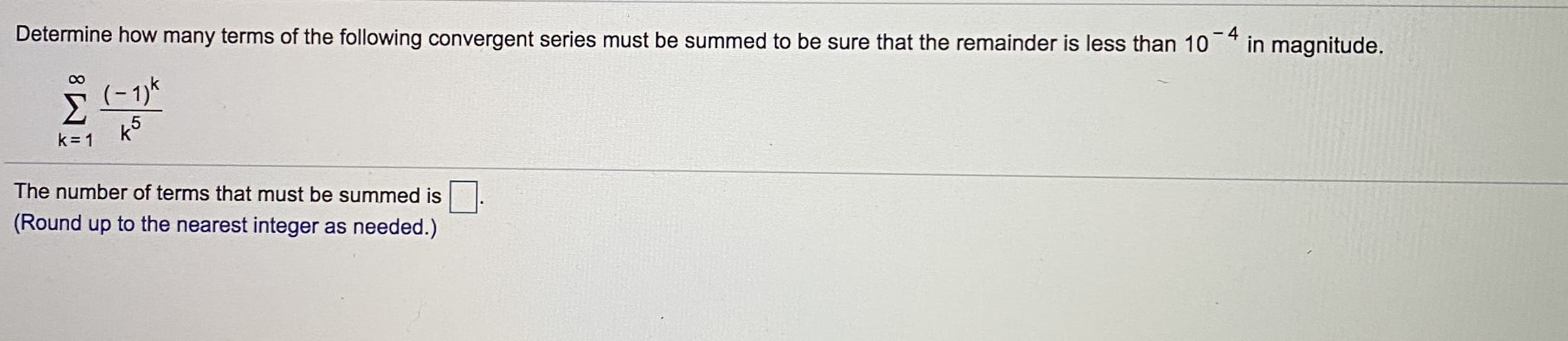 Determine how many terms of the following convergent series must be summed to be sure that the remainder is less than 10
-4
in magnitude.
(- 1)k
k5
k = 1
The number of terms that must be summed is
(Round up to the nearest integer as needed.)

