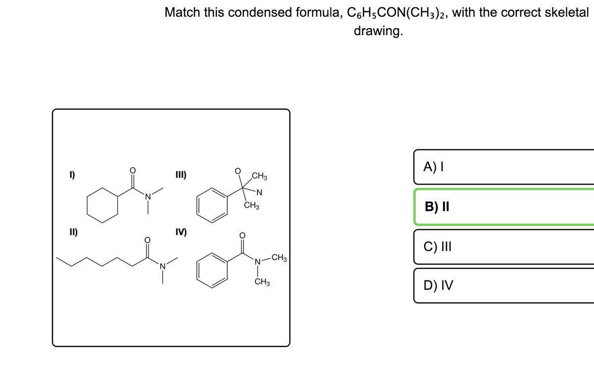 Match this condensed formula, C6H5CON(CH3)2, with the correct skeletal
drawing.
A) I
I)
II)
CH3
N-
CH3
B) I|
II)
IV)
C) II
-CH3
CH3
D) IV
