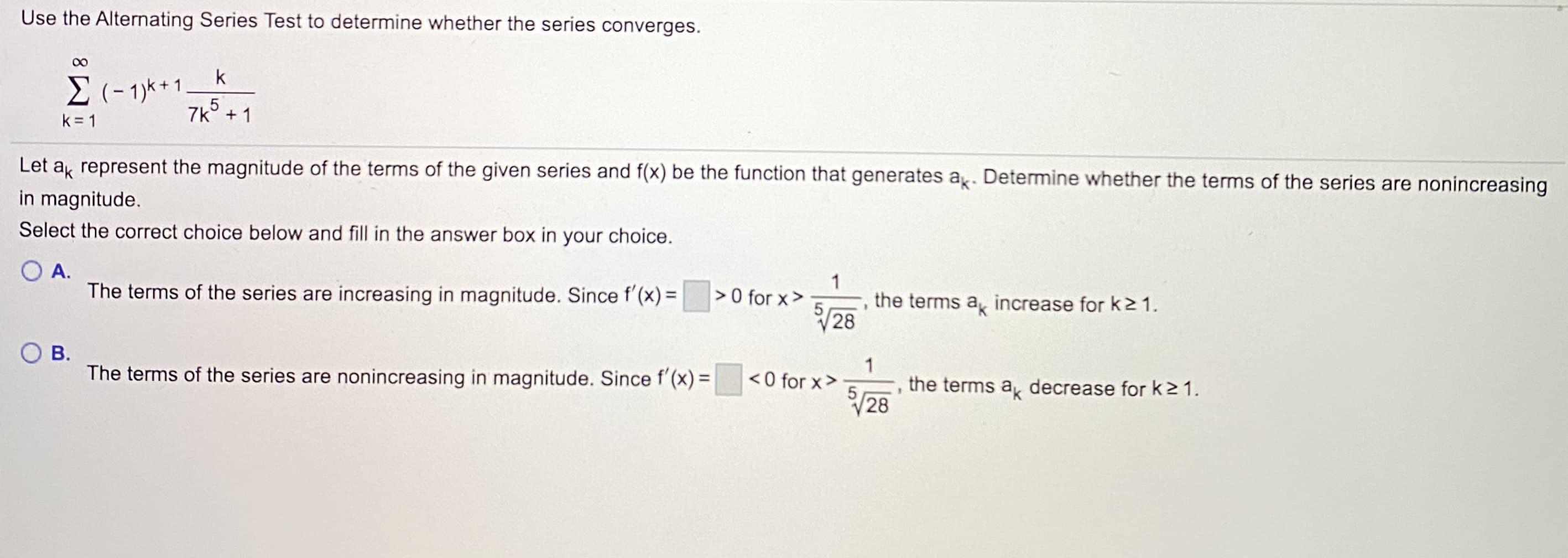 Use the Alternating Series Test to determine whether the series converges.
00
k
E (- 1)k+1
7k° + 1
k = 1
Let a represent the magnitude of the terms of the given series and f(x) be the function that generates a. Determine whether the terms of the series are nonincreasing
in magnitude.
Select the correct choice below and fill in the answer box in your choice.
O A.
The terms of the series are increasing in magnitude. Since f'(x) =
1
> 0 for x>
51
28
the terms a, increase for k2 1.
В.
1
the terms a, decrease for k21.
28
The terms of the series are nonincreasing in magnitude. Since f'(x) =
< 0 for x>
