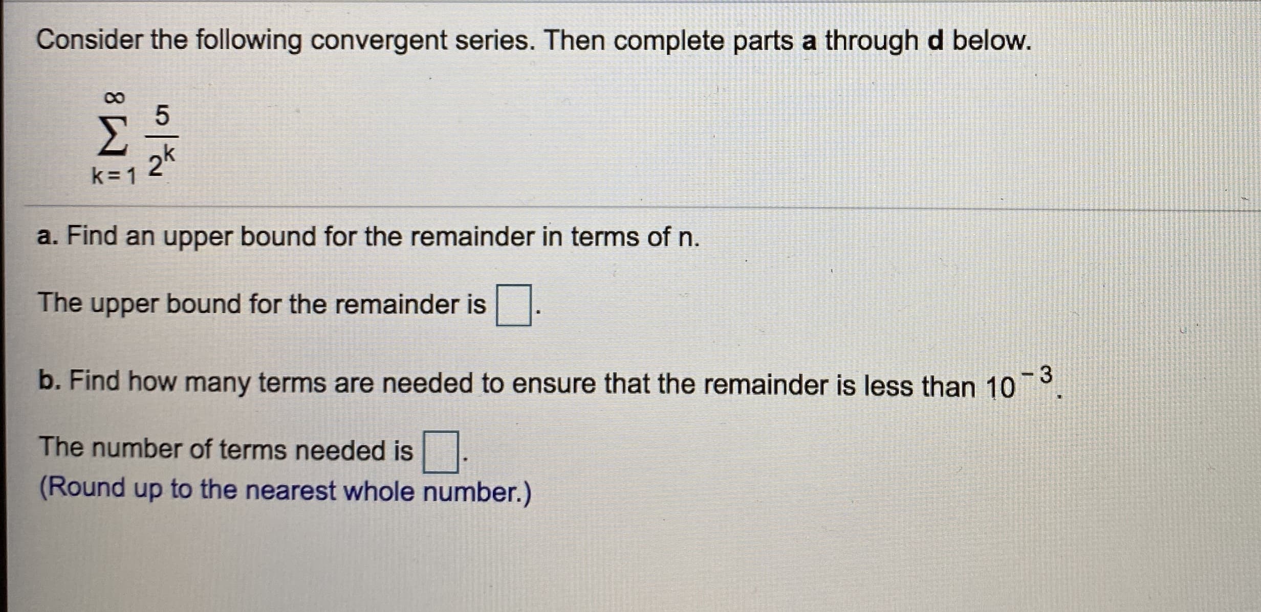 Consider the following convergent series. Then complete parts a through d below.
Σ
2k
k= 1
a. Find an upper bound for the remainder in terms of n.
The upper bound for the remainder is.
b. Find how many terms are needed to ensure that the remainder is less than 10
-3
The number of terms needed is|
(Round up to the nearest whole number.)
