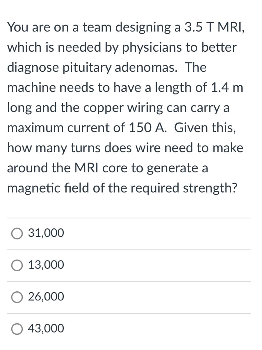 You are on a team designing a 3.5 T MRI,
which is needed by physicians to better
diagnose pituitary adenomas. The
machine needs to have a length of 1.4 m
long and the copper wiring can carry a
maximum current of 150 A. Given this,
how many turns does wire need to make
around the MRI core to generate a
magnetic field of the required strength?
O 31,000
O 13,000
O 26,000
43,000
