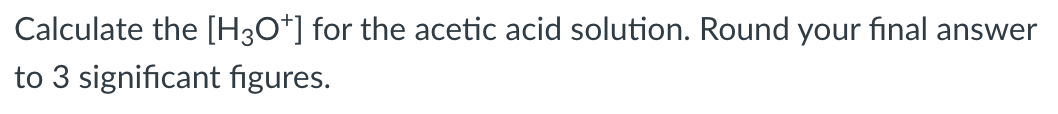 Calculate the [H3O*] for the acetic acid solution. Round your fınal answer
to 3 significant figures.
