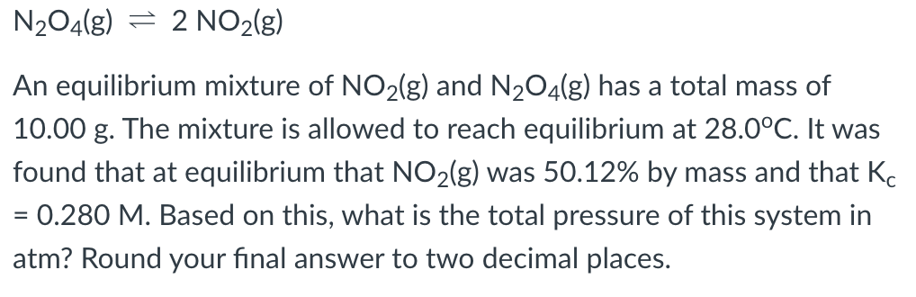 N204(g) = 2 NO2(g)
An equilibrium mixture of NO2(g) and N204(g) has a total mass of
10.00 g. The mixture is allowed to reach equilibrium at 28.0°C. It was
found that at equilibrium that NO2(g) was 50.12% by mass and that K.
= 0.280 M. Based on this, what is the total pressure of this system in
atm? Round your final answer to two decimal places.
