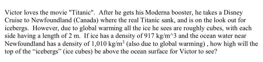 Victor loves the movie "Titanic". After he gets his Moderna booster, he takes a Disney
Cruise to Newfoundland (Canada) where the real Titanic sank, and is on the look out for
icebergs. However, due to global warming all the ice he sees are roughly cubes, with each
side having a length of 2 m. If ice has a density of 917 kg/m^3 and the ocean water near
Newfoundland has a density of 1,010 kg/m³ (also due to global warming) , how high will the
top of the "icebergs" (ice cubes) be above the ocean surface for Victor to see?
