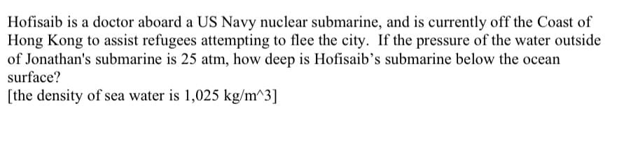 Hofisaib is a doctor aboard a US Navy nuclear submarine, and is currently off the Coast of
Hong Kong to assist refugees attempting to flee the city. If the pressure of the water outside
of Jonathan's submarine is 25 atm, how deep is Hofisaib's submarine below the ocean
surface?
[the density of sea water is 1,025 kg/m^3]
