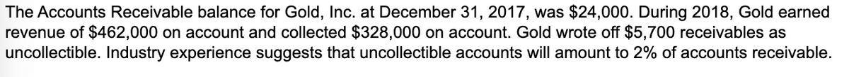 The Accounts Receivable balance for Gold, Inc. at December 31, 2017, was $24,000. During 2018, Gold earned
revenue of $462,000 on account and collected $328,000 on account. Gold wrote off $5,700 receivables as
uncollectible. Industry experience suggests that uncollectible accounts will amount to 2% of accounts receivable.
