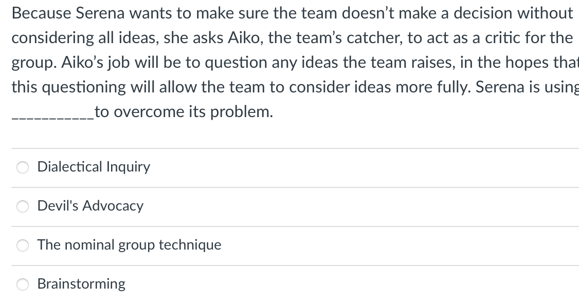 Because Serena wants to make sure the team doesn't make a decision without
considering all ideas, she asks Aiko, the team's catcher, to act as a critic for the
group. Aiko's job will be to question any ideas the team raises, in the hopes that
this questioning will allow the team to consider ideas more fully. Serena is using
to overcome its problem.
Dialectical Inquiry
Devil's Advocacy
The nominal group technique
Brainstorming
