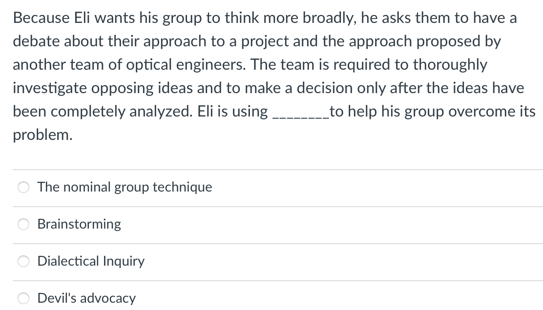Because Eli wants his group to think more broadly, he asks them to have a
debate about their approach to a project and the approach proposed by
another team of optical engineers. The team is required to thoroughly
investigate opposing ideas and to make a decision only after the ideas have
been completely analyzed. Eli is using
_to help his group overcome its
problem.
The nominal group technique
Brainstorming
Dialectical Inquiry
Devil's advocacy
