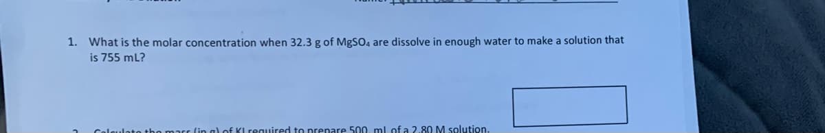 1. What is the molar concentration when 32.3 g of MgSO4 are dissolve in enough water to make a solution that
is 755 ml?
lato tho
(in a) of KL required to prepare 500, ml of a 2.80 M solution.
