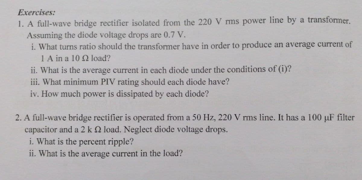 Exercises:
1. A full-wave bridge rectifier isolated from the 220 V rms power line by a transformer.
Assuming the diode voltage drops are 0.7 V.
i. What turns ratio should the transformer have in order to produce an average current of
1 A in a 10 Q load?
ii. What is the average current in each diode under the conditions of (i)?
iii. What minimum PIV rating should each diode have?
iv. How much power is dissipated by each diode?
2. A full-wave bridge rectifier is operated from a 50 Hz, 220 V rms line. It has a 100 uF filter
apacitor and a 2 k 2 load. Neglect diode voltage drops.
i. What is the percent ripple?
ii. What is the average current in the load?
