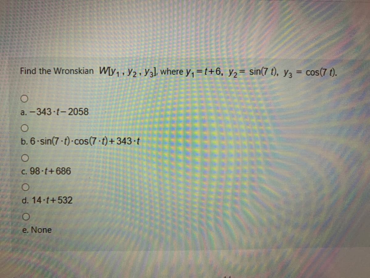 Find the Wronskian W[y, , y2 · Y3], where y, =t+6, y2= sin(7 t), y3 = cos(7 t).
%3D
a. -343 t-2058
b. 6 sin(7 t)-cos(7 t)+343 t
c. 98 t+686
d. 14 t+532
e. None
