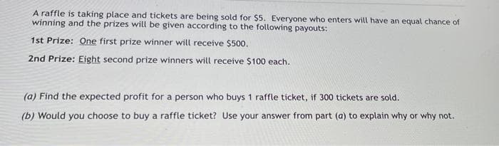 A raffle is taking place and tickets are being sold for $5. Everyone who enters will have an equal chance of
winning and the prizes will be given according to the following payouts:
1st Prize: One first prize winner will receive $500.
2nd Prize: Eight second prize winners will receive $100 each.
(a) Find the expected profit for a person who buys 1 raffle ticket, if 300 tickets are sold.
(b) Would you choose to buy a raffle ticket? Use your answer from part (a) to explain why or why not.
