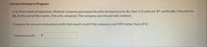 Current Attempt in Progress
In its first month of operation, Metlock Company purchased 86 units of inventory for $6, then 172 units for $7. and finally 11B units for
$8. At the end of the month. 156 units remained. The company uses the periodic method.
Compute the amount of phantom profit that would result if the company used FIFO rather than LIFO.
Phantom profit

