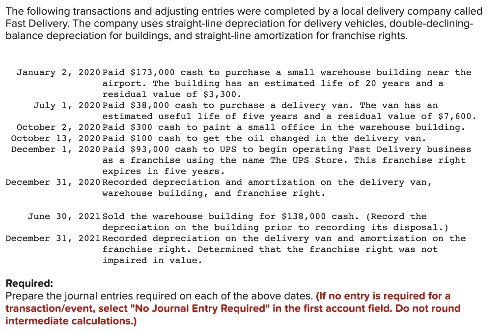 The following transactions and adjusting entries were completed by a local delivery company called
Fast Delivery. The company uses straight-line depreciation for delivery vehicles, double-declining-
balance depreciation for buildings, and straight-line amortization for franchise rights.
January 2, 2020 Paid $173,000 cash to purchase a small warehouse building near the
airport. The building has an estimated life of 20 years and a
residual value of $3, 300.
July 1, 2020 Paid $38,000 cash to purchase a delivery van. The van has an
estimated useful life of five years and a residual value of $7,600.
October 2, 2020 Paid $300 cash to paint a small office in the warehouse building.
October 13, 2020 Paid $100 cash to get the oil changed in the delivery van.
December 1, 2020 Paid $93,000 cash to UPS to begin operating Fast Delivery business
as a franchise using the name The UPS Store. This franchise right
expires in five years.
December 31, 2020 Recorded depreciation and amortization on the delivery van,
warehouse building, and franchise right.
June 30, 2021 Sold the warehouse building for $138,000 cash. (Record the
recording its disposal.)
December 31, 2021 Recorded depreciation on the delivery van and amortization on the
depreciation on the building prior
franchise right. Determined that the franchise right was not
impaired in value.
Required:
Prepare the journal entries required on each of the above dates. (If no entry is required for a
transaction/event, select "No Journal Entry Required" in the first account field. Do not round
intermediate calculations.)
