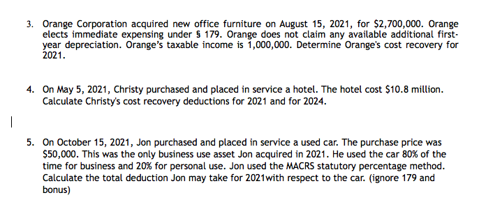 3. Orange Corporation acquired new office furniture on August 15, 2021, for $2,700,000. Orange
elects immediate expensing under $ 179. Orange does not claim any available additional first-
year depreciation. Orange's taxable income is 1,000,000. Determine Orange's cost recovery for
2021.
4. On May 5, 2021, Christy purchased and placed in service a hotel. The hotel cost $10.8 million.
Calculate Christy's cost recovery deductions for 2021 and for 2024.
|
5. On October 15, 2021, Jon purchased and placed in service a used car. The purchase price was
$50,000. This was the only business use asset Jon acquired in 2021. He used the car 80% of the
time for business and 20% for personal use. Jon used the MACRS statutory percentage method.
Calculate the total deduction Jon may take for 2021with respect to the car. (ignore 179 and
bonus)
