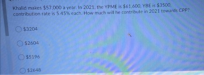 Khalid makes $57,000 a year. In 2021, the YPME is $61,600, YBE is $3500,
contribution rate is 5.45% each. How much will he contribute in 2021 towards CPP?
O $3204
O $2604
$5196
$2648
