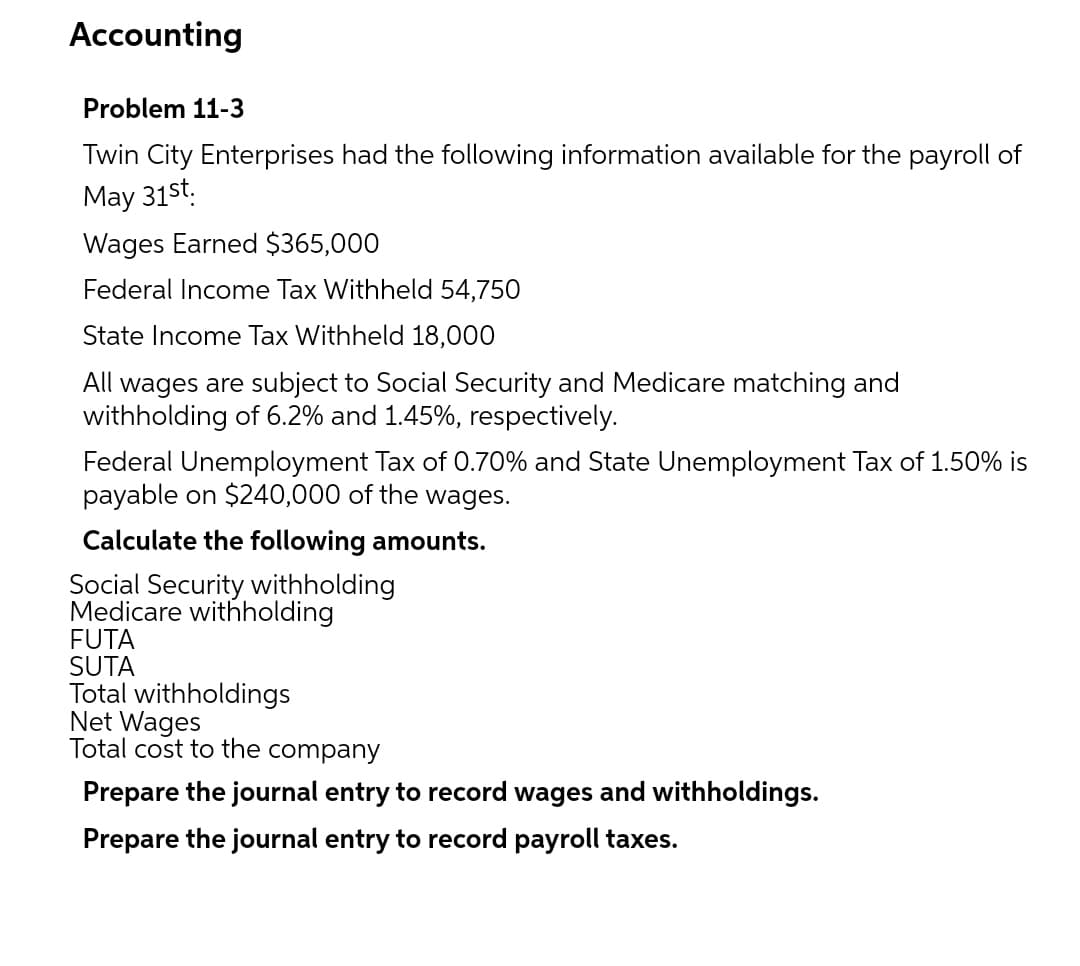 Accounting
Problem 11-3
Twin City Enterprises had the following information available for the payroll of
May 31st.
Wages Earned $365,000
Federal Income Tax Withheld 54,750
State Income Tax Withheld 18,000
All wages are subject to Social Security and Medicare matching and
withholding of 6.2% and 1.45%, respectively.
Federal Unemployment Tax of 0.70% and State Unemployment Tax of 1.50% is
payable on $240,000 of the wages.
Calculate the following amounts.
Social Security withholding
Medicare withholding
FUTA
SUTA
Total withholdings
Net Wages
Total cost to the company
Prepare the journal entry to record wages and withholdings.
Prepare the journal entry to record payroll taxes.
