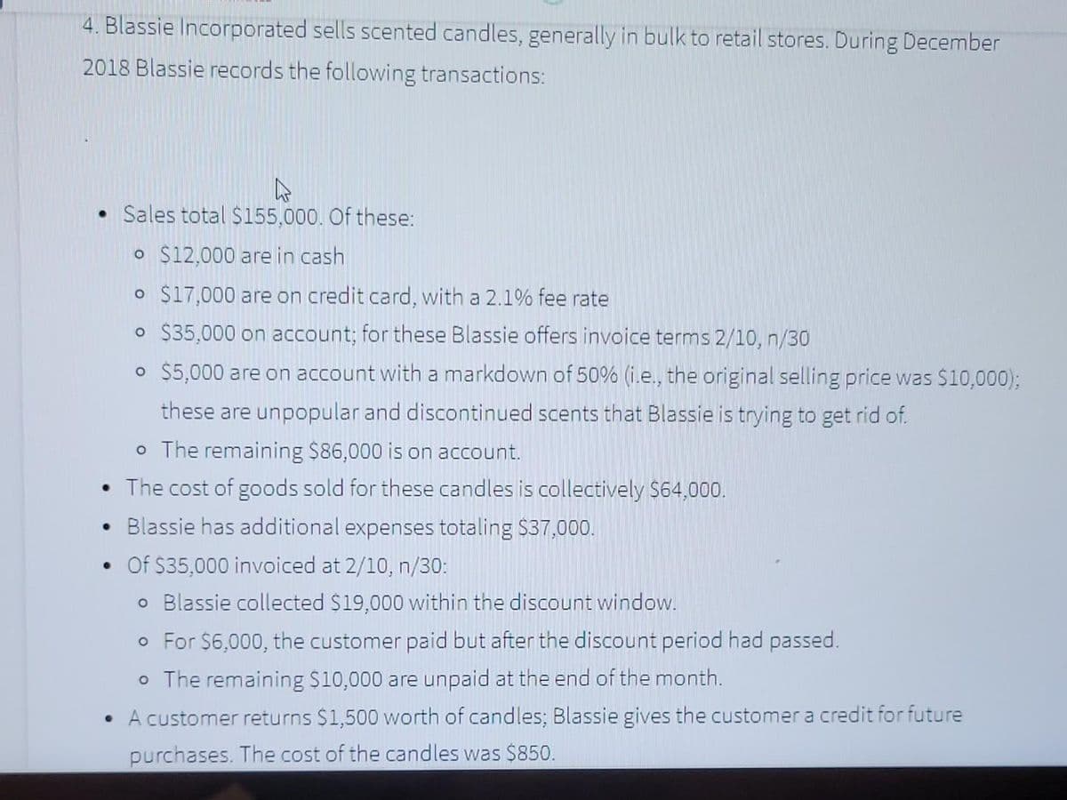 4. Blassie Incorporated sells scented candles, generally in bulk to retail stores. During December
2018 Blassie records the following transactions:
Sales total $155,000. Of these:
o $12,000 are in cash
o $17,000 are on credit card, with a 2.1% fee rate
o $35,000 on account; for these Blassie offers invoice terms 2/10, n/30
O $5,000 are on account with a markdown of 50% (i.e., the original selling price was $10,000);
these are unpopular and discontinued scents that Blassie is trying to get rid of.
o The remaining $86,000 is on account.
• The cost of goods sold for these candles is collectively $64,000.
• Blassie has additional expenses totaling $37,000.
•Of $35,000 invoiced at 2/10, n/30:
o Blassie collected $19,000 within the discount window.
o For $6,000, the customer paid but after the discount period had passed.
o The remaining $10,000 are unpaid at the end of the month.
• A customer returns $1,500 worth of candles; Blassie gives the customer a credit for future
purchases. The cost of the candles was $850.
