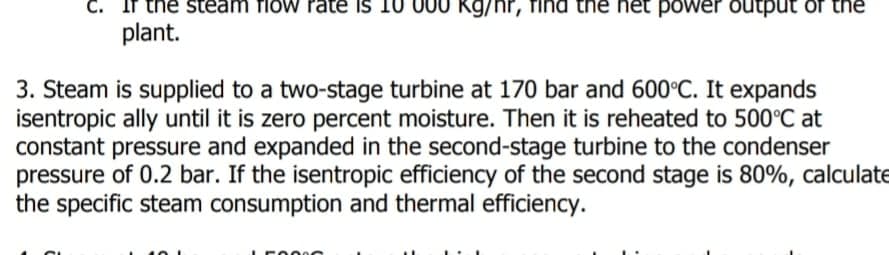 C.
the steam fiow rate is
plant.
Kg/hr, find the net power output of the
3. Steam is supplied to a two-stage turbine at 170 bar and 600°C. It expands
isentropic ally until it is zero percent moisture. Then it is reheated to 500°C at
constant pressure and expanded in the second-stage turbine to the condenser
pressure of 0.2 bar. If the isentropic efficiency of the second stage is 80%, calculate
the specific steam consumption and thermal efficiency.

