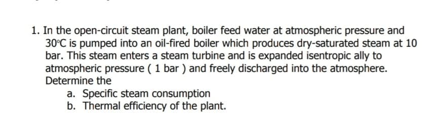 1. In the open-circuit steam plant, boiler feed water at atmospheric pressure and
30°C is pumped into an oil-fired boiler which produces dry-saturated steam at 10
bar. This steam enters a steam turbine and is expanded isentropic ally to
atmospheric pressure ( 1 bar ) and freely discharged into the atmosphere.
Determine the
a. Specific steam consumption
b. Thermal efficiency of the plant.
