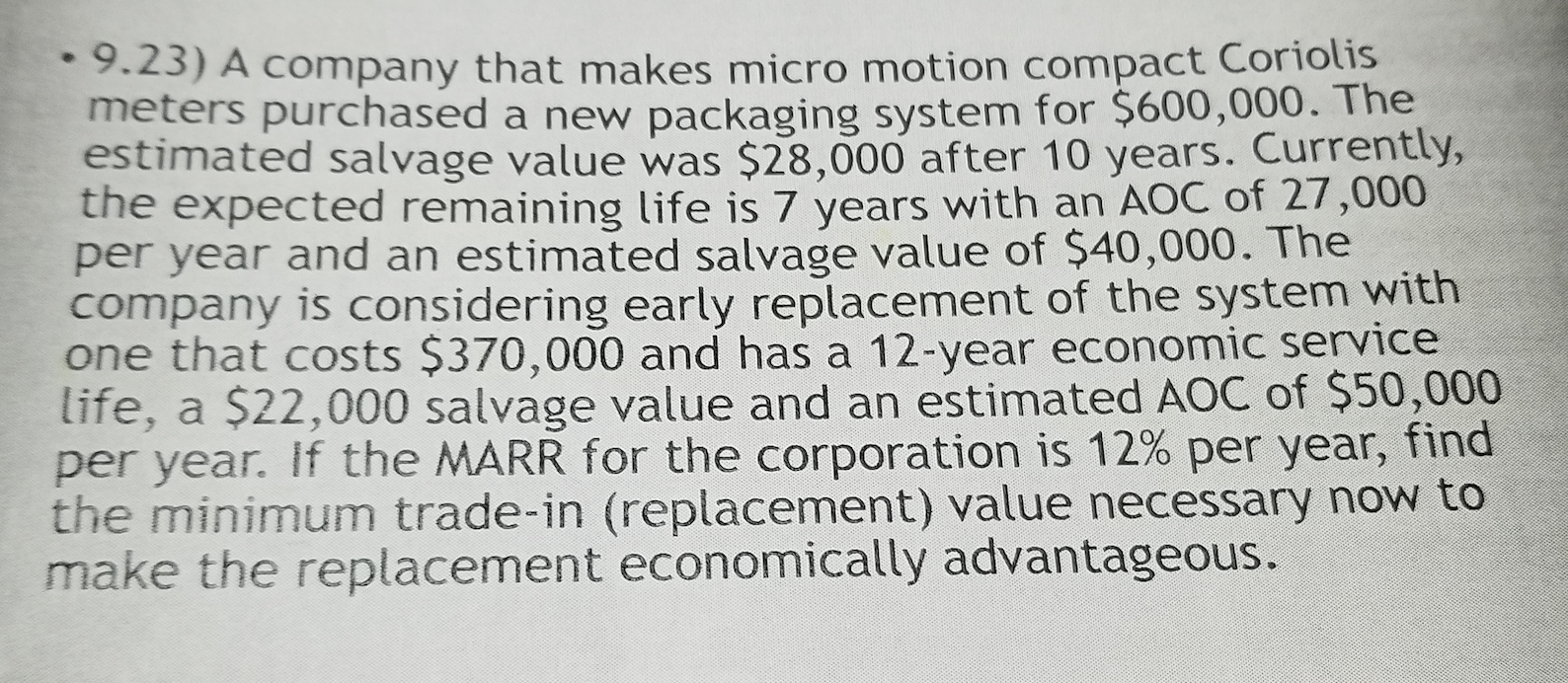 • 9.23) A company that makes micro motion compact Coriolis
meters purchased a new packaging system for $600,000. The
estimated salvage value was $28,000 after 10 years. Currently,
the expected remaining life is 7 years with an AOC of 27,000
per year and an estimated salvage value of $40,000. The
company is considering early replacement of the system with
one that costs $370,000 and has a 12-year economic service
life, a $22,000 salvage value and an estimated AOC of $50,000
per year. If the MARR for the corporation is 12% per year, find
the minimum trade-in (replacement) value necessary now to
make the replacement economically advantageous.
