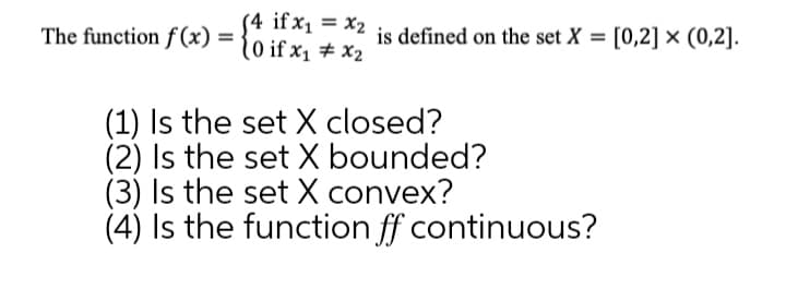 (4 if x1 = x2
(0 if x1 # X2
The function f (x) =
is defined on the set X = [0,2] × (0,2].
(1) Is the set X closed?
(2) Is the set X bounded?
(3) Is the set X convex?
(4) Is the function ff continuous?
