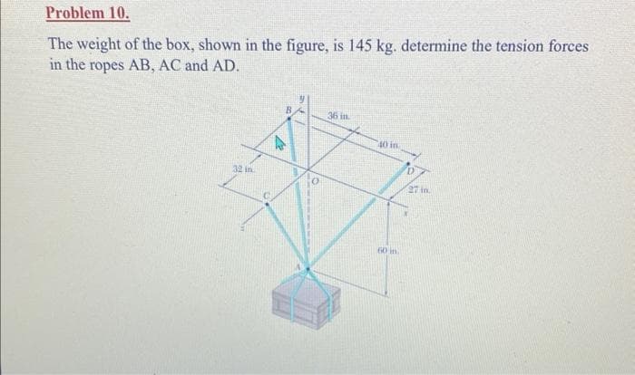 Problem 10.
The weight of the box, shown in the figure, is 145 kg. determine the tension forces
in the ropes AB, AC and AD.
32 in
13
36 in.
40 in
60 in
27 in