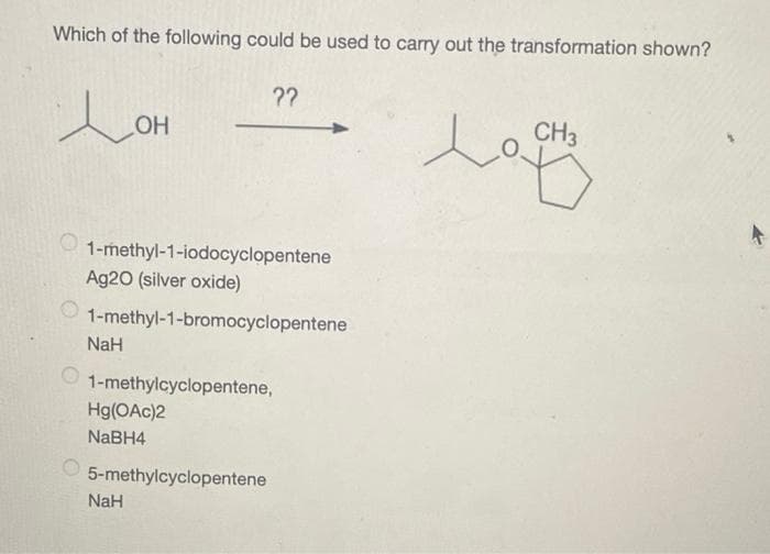 Which of the following could be used to carry out the transformation shown?
ㅗ애
OH
1-methyl-1-iodocyclopentene
Ag20 (silver oxide)
1-methyl-1-bromocyclopentene
NaH
1-methylcyclopentene,
Hg(OAc)2
NaBH4
??
5-methylcyclopentene
NaH
CH3
la