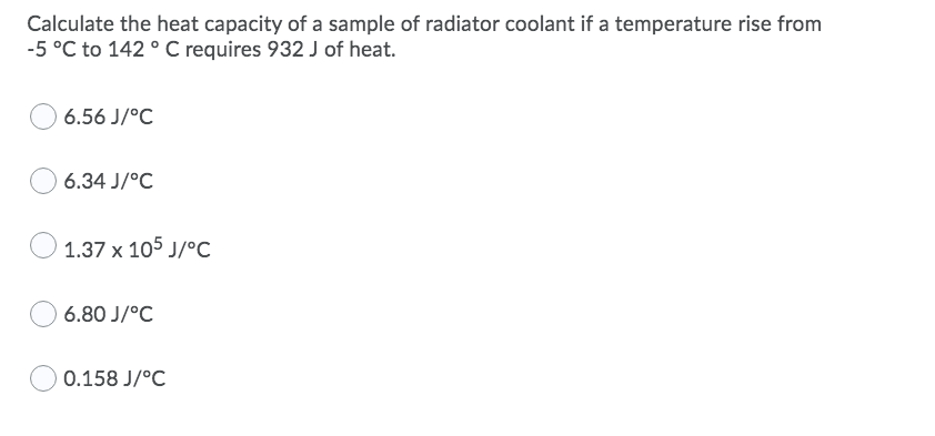 Calculate the heat capacity of a sample of radiator coolant if a temperature rise from
-5 °C to 142 ° C requires 932 J of heat.
6.56 J/°C
6.34 J/°C
1.37 x 105 J/°c
6.80 J/°C
0.158 J/°C
