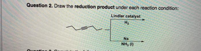 Question 2. Draw the reduction product under each reaction condition:
Lindlar catalyst
H2
Na
NH, (1)
Ouentien
