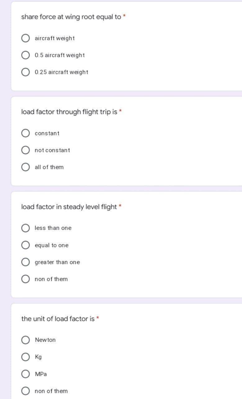 share force at wing root equal to *
aircraft weight
0.5 aircraft weight
0.25 aircraft weight
load factor through flight trip is *
constant
not constant
all of them
load factor in steady level flight *
less than one
equal to one
greater than one
non of them
the unit of load factor is *
Newton
Kg
MPa
non of them
