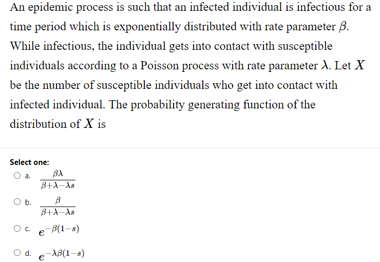 An epidemic process is such that an infected individual is infectious for a
time period which is exponentially distributed with rate parameter 3.
While infectious, the individual gets into contact with susceptible
individuals according to a Poisson process with rate parameter λ. Let X
be the number of susceptible individuals who get into contact with
infected individual. The probability generating function of the
distribution of X is
Select one:
a.
O b.
B
B+λ-As
Oc. e-B(1-s)
-XB(1-8)
βλ
B+λ-As
d.
e