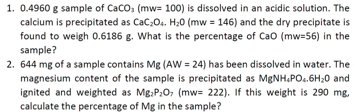 1. 0.4960 g sample of CaCO3 (mw= 100) is dissolved in an acidic solution. The
calcium is precipitated as CaC204. H20 (mw = 146) and the dry precipitate is
found to weigh 0.6186 g. What is the percentage of Cao (mw3D56) in the
sample?
2. 644 mg of a sample contains Mg (AW = 24) has been dissolved in water. The
magnesium content of the sample is precipitated as MgNH4PO4.6H20 and
ignited and weighted as Mg,P2O7 (mw= 222). If this weight is 290 mg,
calculate the percentage of Mg in the sample?
